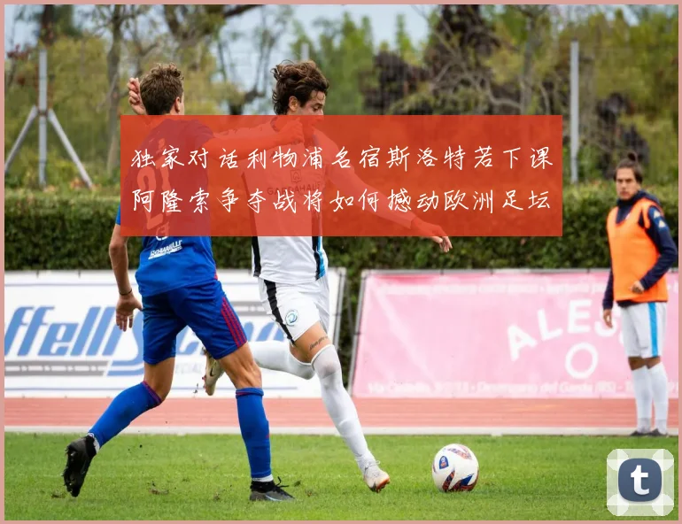 独家对话利物浦名宿斯洛特若下课阿隆索争夺战将如何撼动欧洲足坛格局