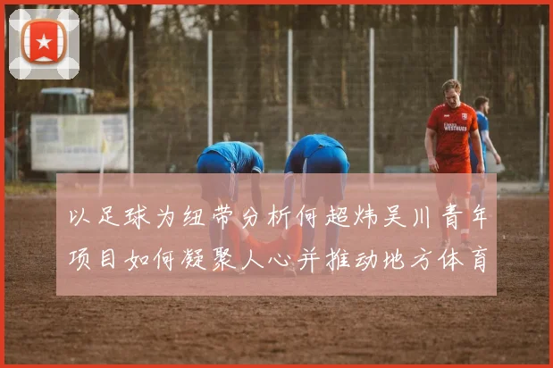 以足球为纽带分析何超炜吴川青年项目如何凝聚人心并推动地方体育旅游产业发展